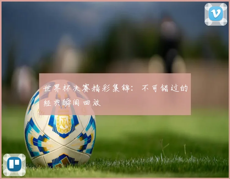 世界杯决赛精彩集锦:不可错过的经典瞬间回放