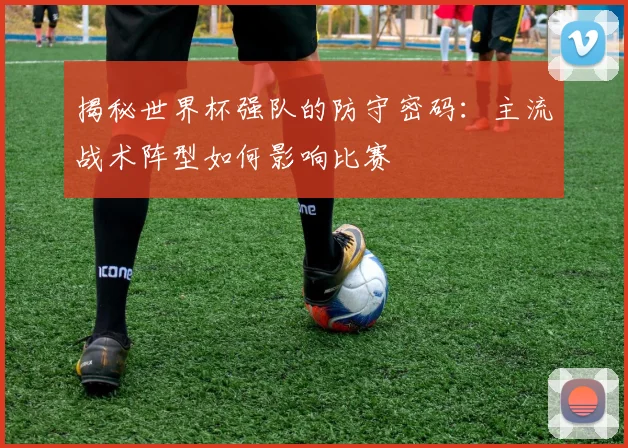 揭秘世界杯强队的防守密码：主流战术阵型如何影响比赛