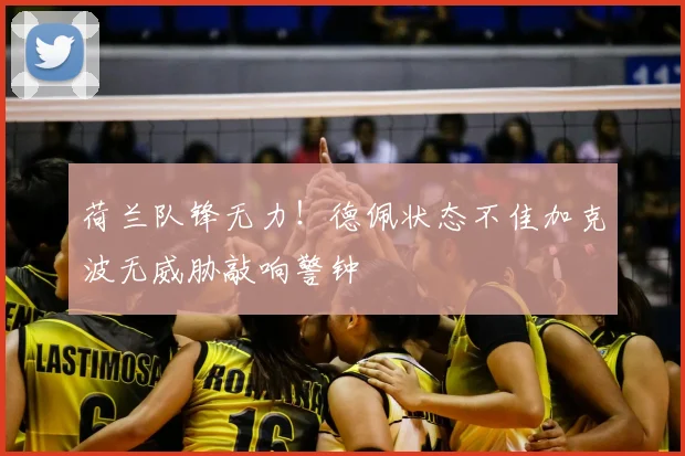 荷兰队锋无力!德佩状态不佳加克波无威胁敲响警钟