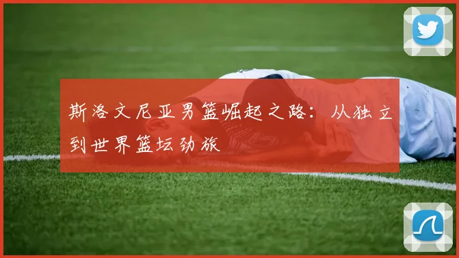 斯洛文尼亚男篮崛起之路：从独立到世界篮坛劲旅