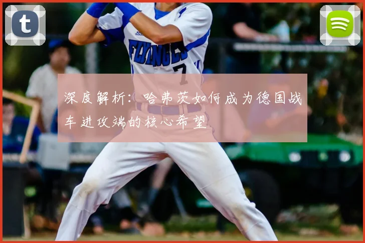 深度解析:哈弗茨如何成为德国战车进攻端的核心希望