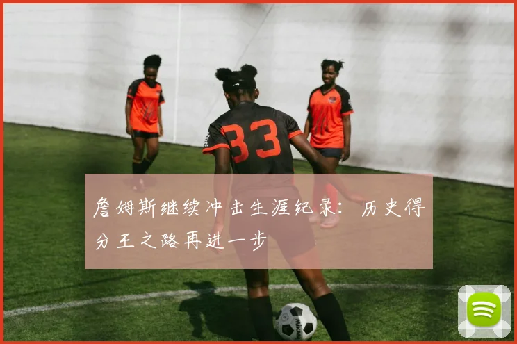 詹姆斯继续冲击生涯纪录:历史得分王之路再进一步