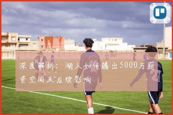 深度解析：湖人如何腾出5000万薪资空间及后续影响
